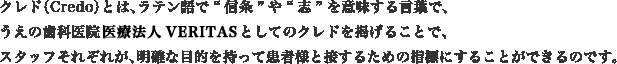 クレド（Credo）とは、ラテン語で“信条”や“志”を意味する言葉で、うえの歯科医院医療法人VERITASとしてのクレドを掲げることで、スタッフそれぞれが、明確な目的を持って患者様と接するための指標にすることができるのです。